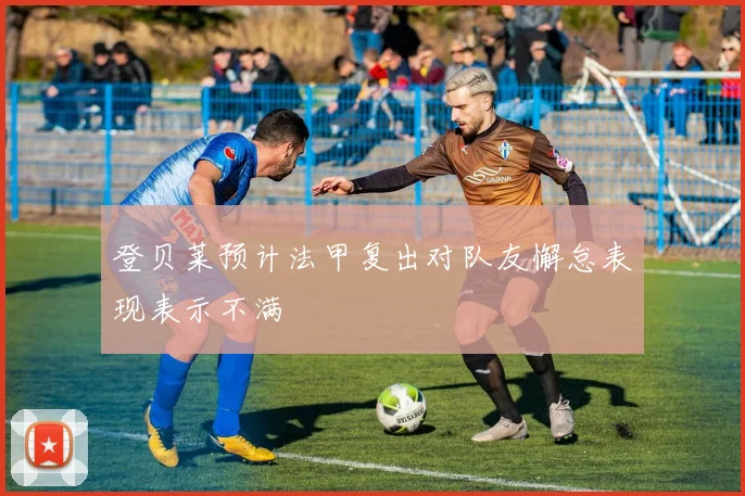 登贝莱预计法甲复出对队友懈怠表现表示不满