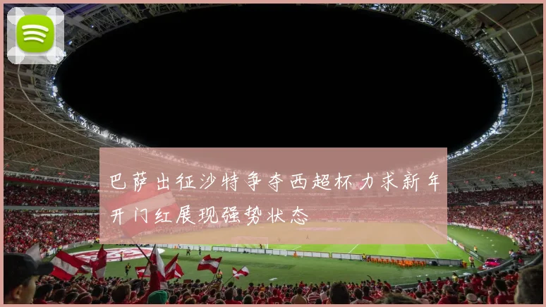 巴萨出征沙特争夺西超杯力求新年开门红展现强势状态
