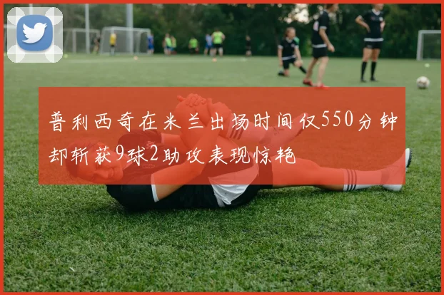 普利西奇在米兰出场时间仅550分钟却斩获9球2助攻表现惊艳
