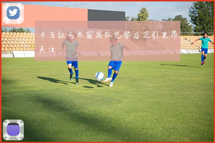 卡马拉或冬窗离队巴黎后卫引里昂关注