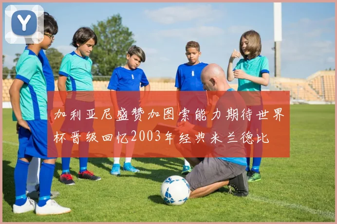 加利亚尼盛赞加图索能力期待世界杯晋级回忆2003年经典米兰德比