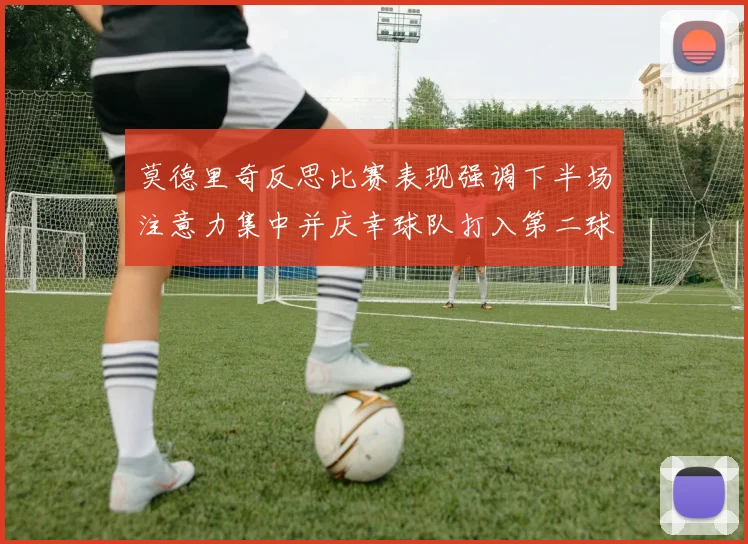 莫德里奇反思比赛表现强调下半场注意力集中并庆幸球队打入第二球