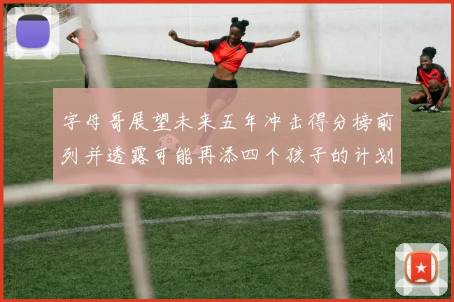 字母哥展望未来五年冲击得分榜前列并透露可能再添四个孩子的计划