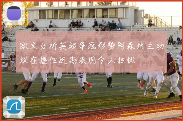 欧文分析英超争冠形势阿森纳主动权在握但近期表现令人担忧