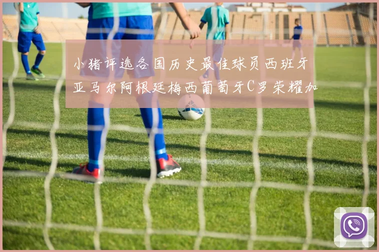 小猪评选各国历史最佳球员西班牙亚马尔阿根廷梅西葡萄牙C罗荣耀加冕