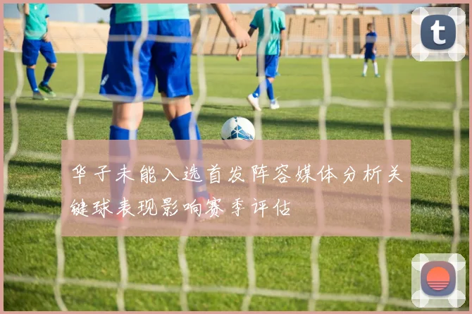 华子未能入选首发阵容媒体分析关键球表现影响赛季评估