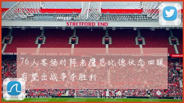 76人客场对阵老鹰恩比德状态回暖有望出战争夺胜利