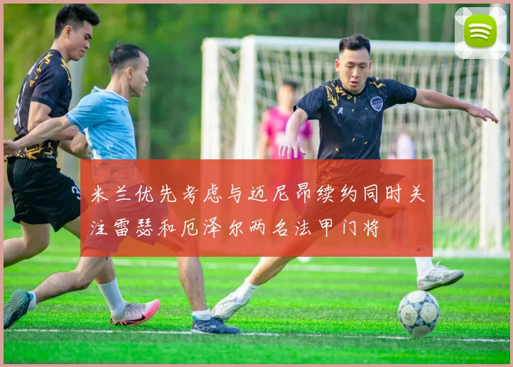 米兰优先考虑与迈尼昂续约同时关注雷瑟和厄泽尔两名法甲门将