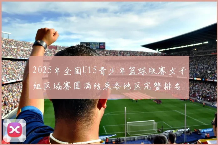 2025年全国U15青少年篮球联赛女子组区域赛圆满结束各地区完整排名揭晓
