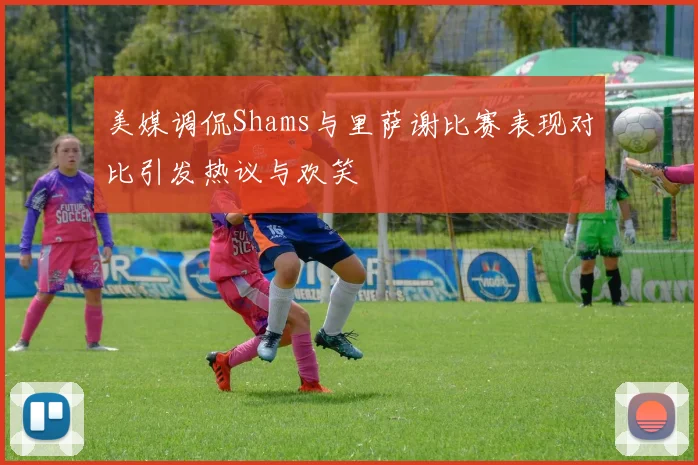 美媒调侃Shams与里萨谢比赛表现对比引发热议与欢笑