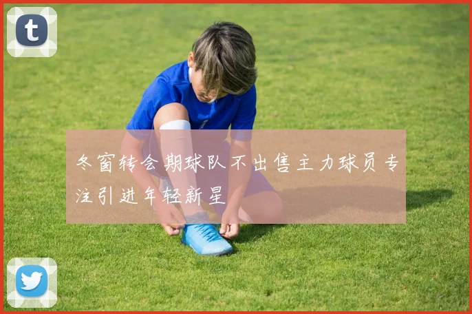 冬窗转会期球队不出售主力球员专注引进年轻新星