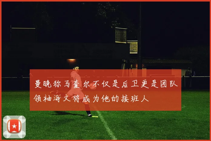 曼晚称马奎尔不仅是后卫更是团队领袖海文将成为他的接班人