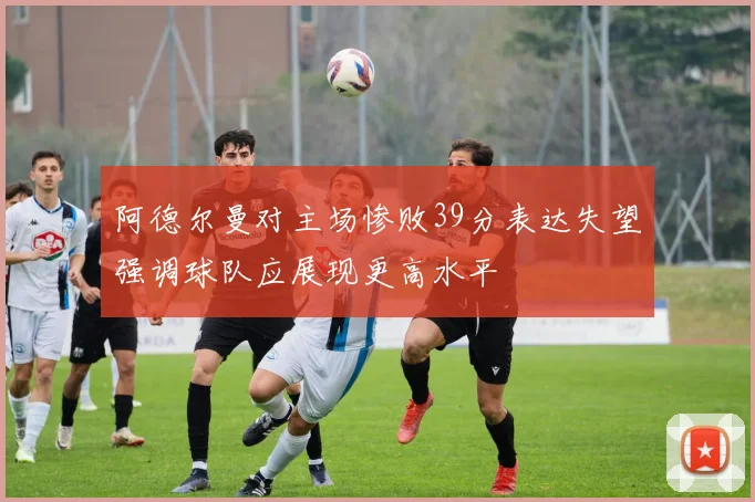 阿德尔曼对主场惨败39分表达失望强调球队应展现更高水平