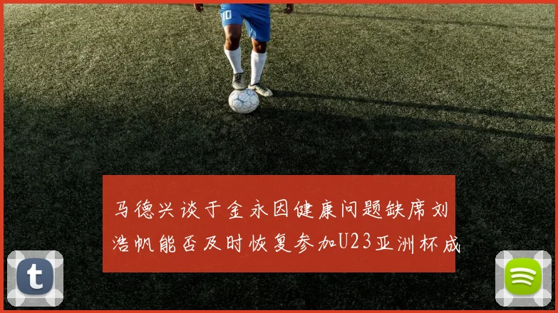 马德兴谈于金永因健康问题缺席刘浩帆能否及时恢复参加U23亚洲杯成疑