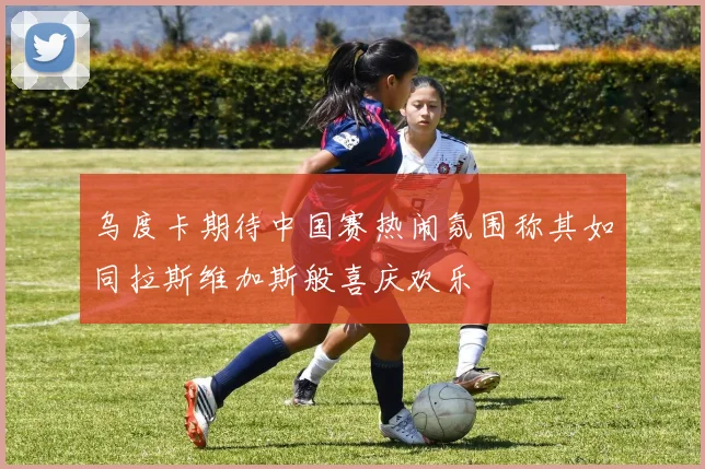 乌度卡期待中国赛热闹氛围称其如同拉斯维加斯般喜庆欢乐
