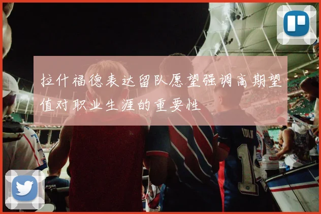 拉什福德表达留队愿望强调高期望值对职业生涯的重要性