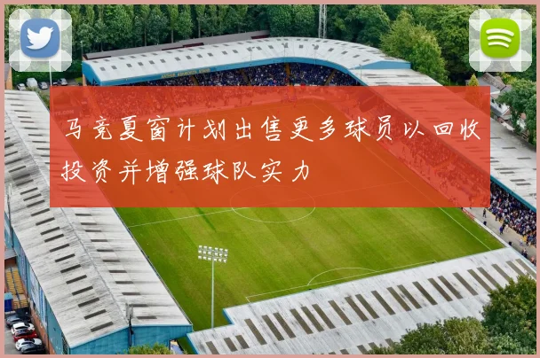 马竞夏窗计划出售更多球员以回收投资并增强球队实力