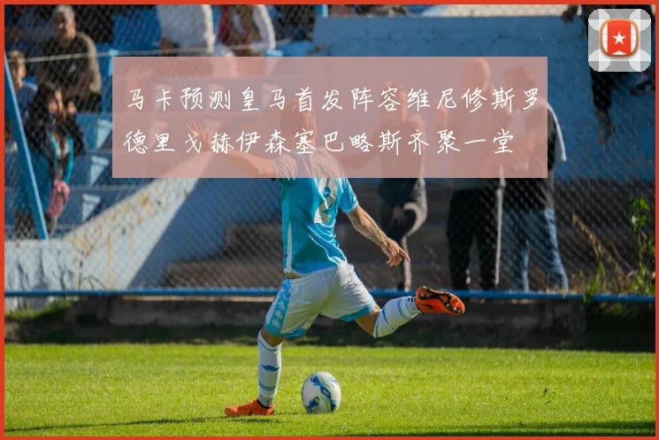 马卡预测皇马首发阵容维尼修斯罗德里戈赫伊森塞巴略斯齐聚一堂