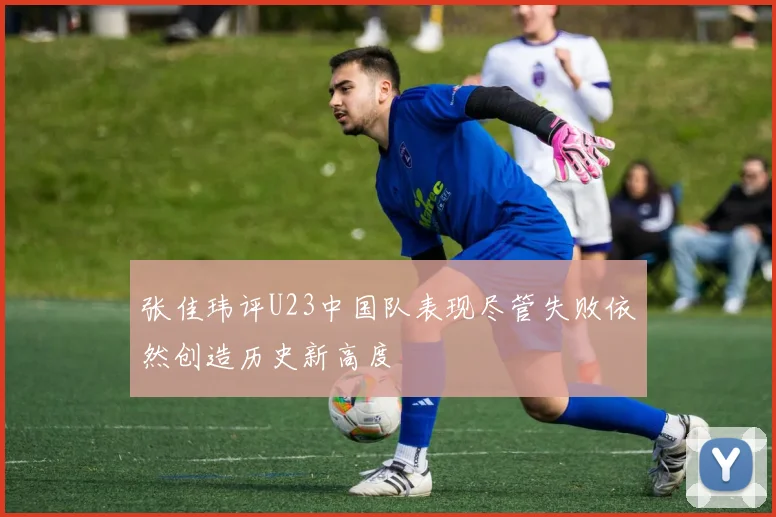 张佳玮评U23中国队表现尽管失败依然创造历史新高度