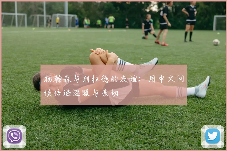 杨瀚森与利拉德的友谊：用中文问候传递温暖与亲切