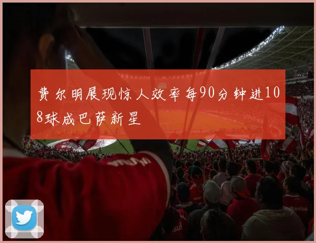 费尔明展现惊人效率每90分钟进108球成巴萨新星