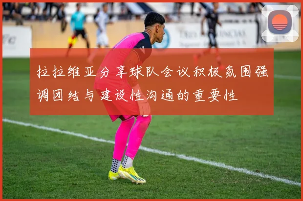 拉拉维亚分享球队会议积极氛围强调团结与建设性沟通的重要性