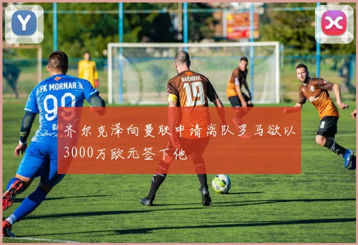 齐尔克泽向曼联申请离队罗马欲以3000万欧元签下他