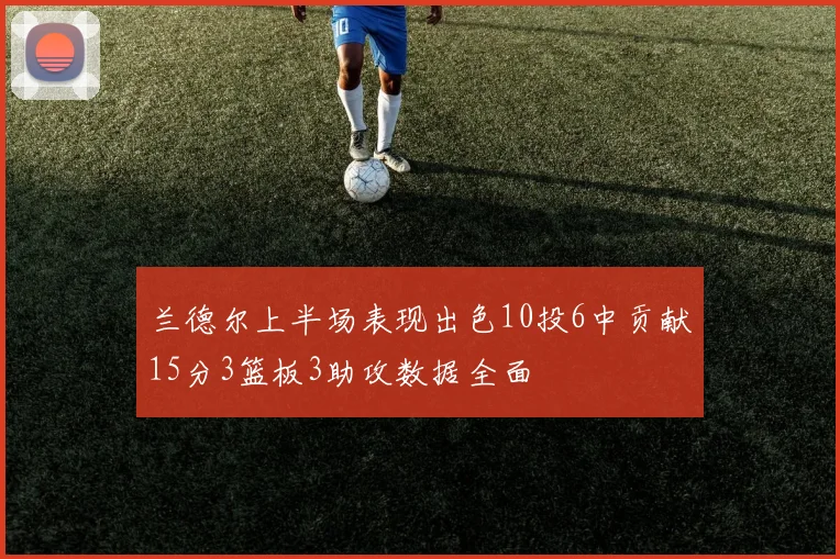 兰德尔上半场表现出色10投6中贡献15分3篮板3助攻数据全面