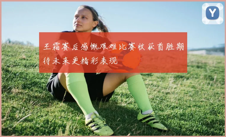 王霜赛后感慨艰难比赛收获首胜期待未来更精彩表现