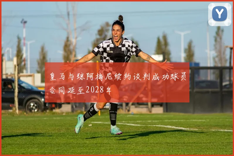 皇马与琼阿梅尼续约谈判成功球员合同延至2028年
