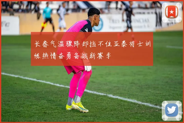 长春气温骤降却挡不住亚泰将士训练热情奋勇备战新赛季