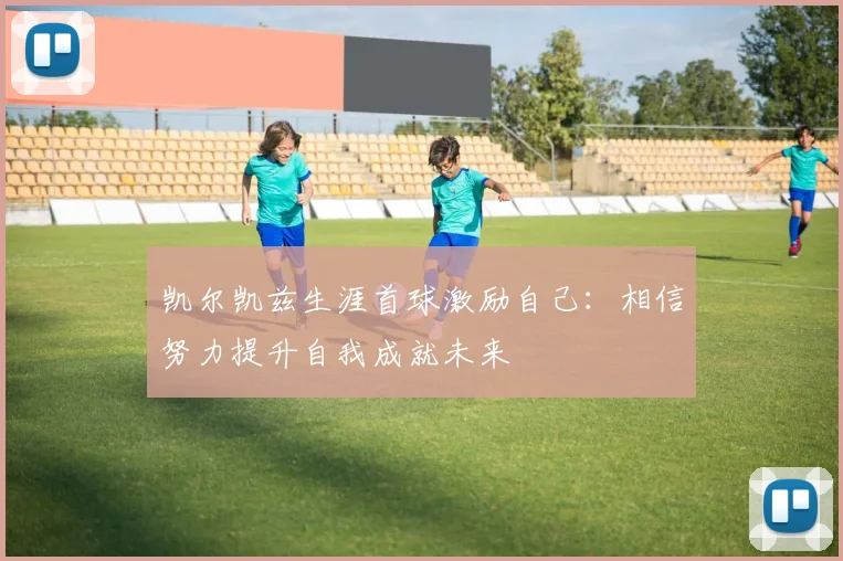 凯尔凯兹生涯首球激励自己：相信努力提升自我成就未来