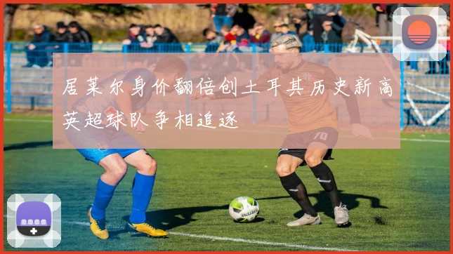 居莱尔身价翻倍创土耳其历史新高英超球队争相追逐
