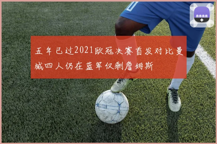 五年已过2021欧冠决赛首发对比曼城四人仍在蓝军仅剩詹姆斯