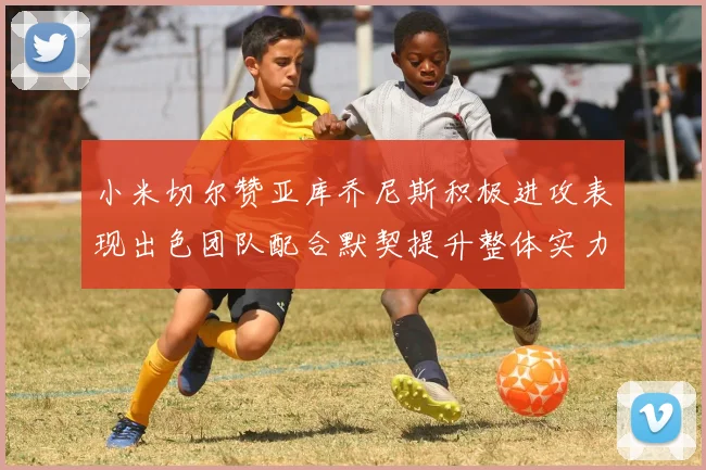 小米切尔赞亚库乔尼斯积极进攻表现出色团队配合默契提升整体实力