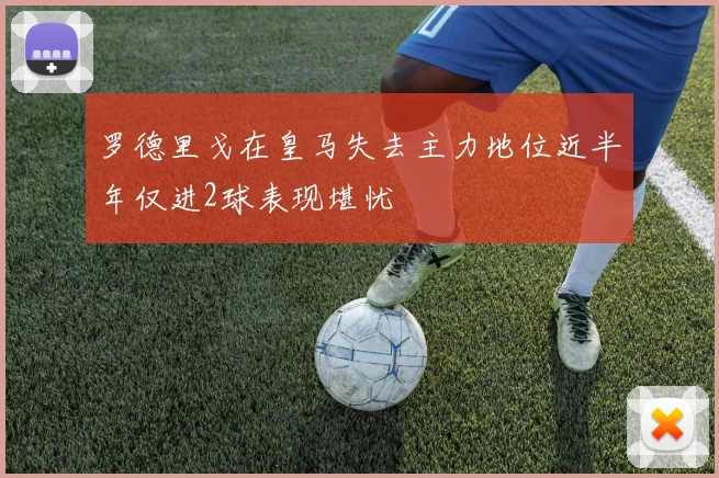罗德里戈在皇马失去主力地位近半年仅进2球表现堪忧