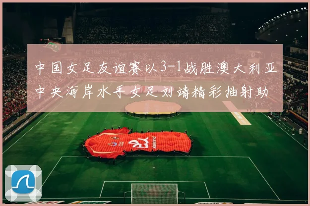 中国女足友谊赛以3-1战胜澳大利亚中央海岸水手女足刘靖精彩抽射助球队取胜