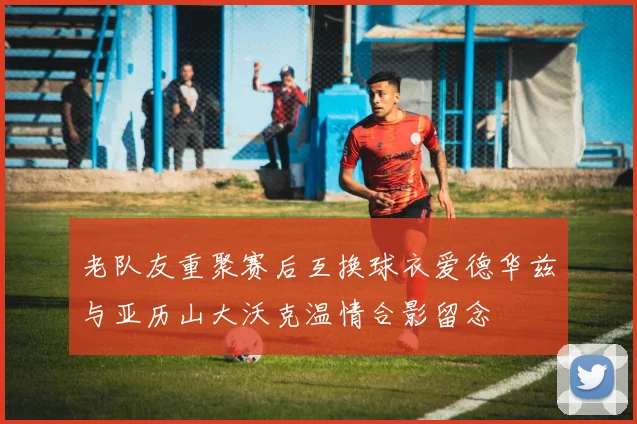 老队友重聚赛后互换球衣爱德华兹与亚历山大沃克温情合影留念