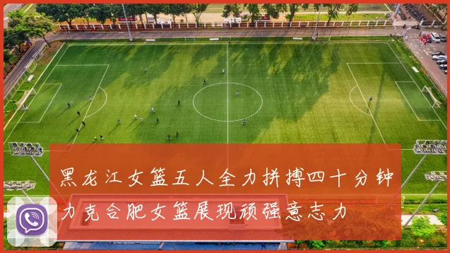黑龙江女篮五人全力拼搏四十分钟力克合肥女篮展现顽强意志力
