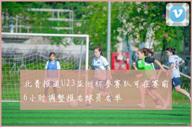 北青报道U23亚洲杯参赛队可在赛前6小时调整报名球员名单
