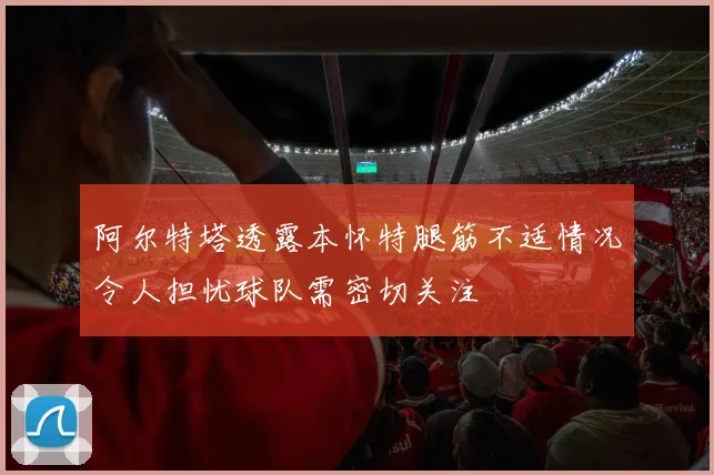 阿尔特塔透露本怀特腿筋不适情况令人担忧球队需密切关注