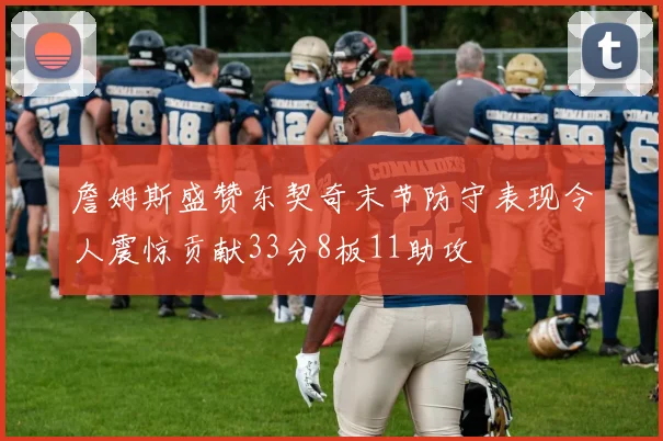 詹姆斯盛赞东契奇末节防守表现令人震惊贡献33分8板11助攻